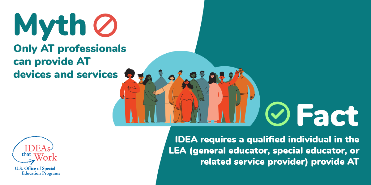 Myth: Only AT professionals can provide AT devices and services. Fact: IDEA requires a qualified individual in the LEA (general educator, special educator, or related service provider) provide AT.